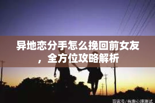 异地恋分手怎么挽回前女友，全方位攻略解析